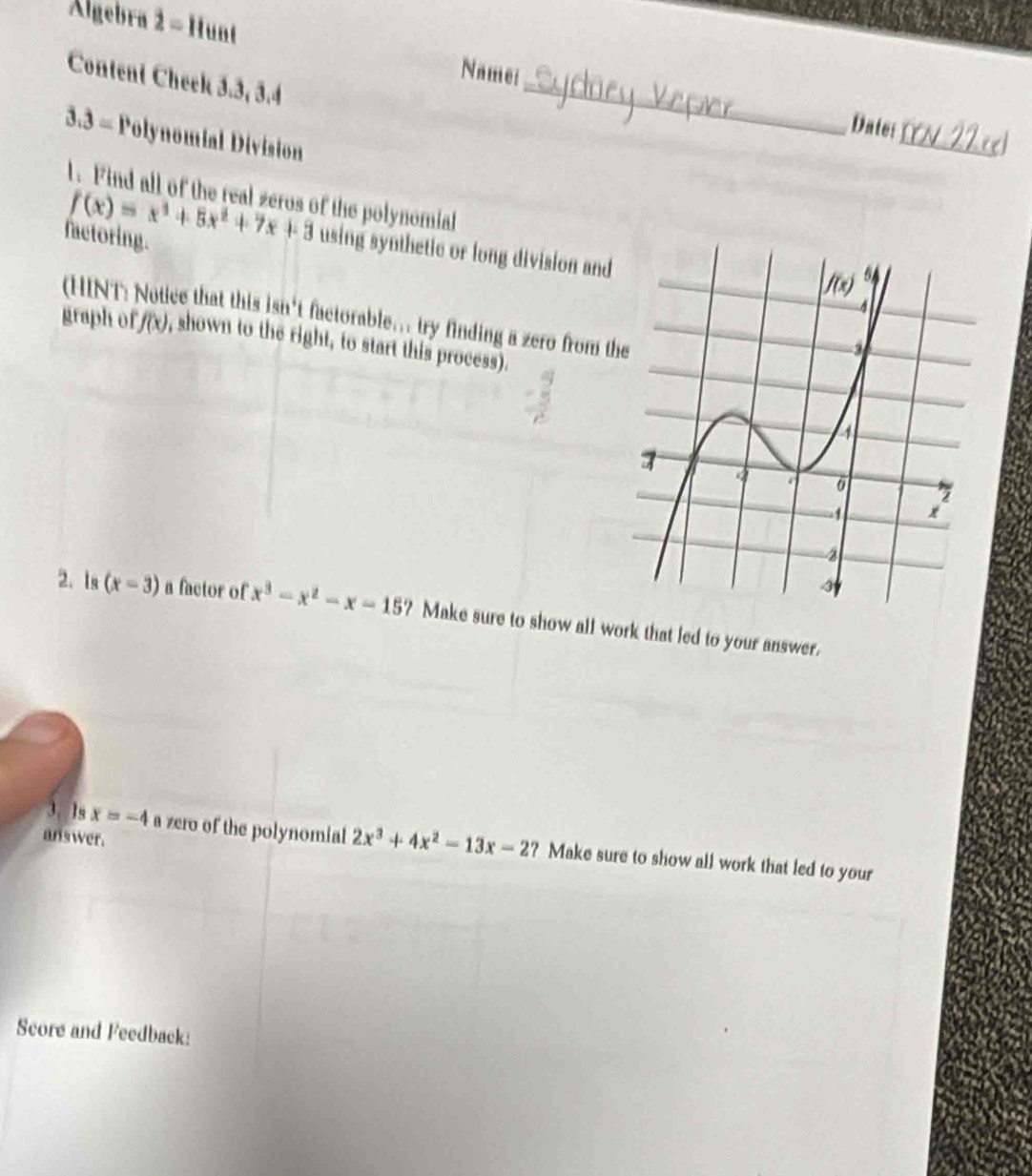 Algebra 2 - Hunt
Name:
Content Cheek 3.3, 3.4
_
Date:.3= Polynomial Division
_
l. Find all of the real zeros of the polynomial
factoring.
f(x)=x^3+5x^2+7x+3 using synthetic or long division and
(HINT:) ee that this isn't factorable... try finding a zero from t
graph of f(x) , shown to the right, to start this process).
2. Is (x-3) a factor of x^3-x^2-x-15 ? Make sure to show all work that led to your answer.
answer.
3. 1s x=-4 a zero of the polynomial 2x^3+4x^2-13x-2 ? Make sure to show all work that led to your
Score and Feedback: