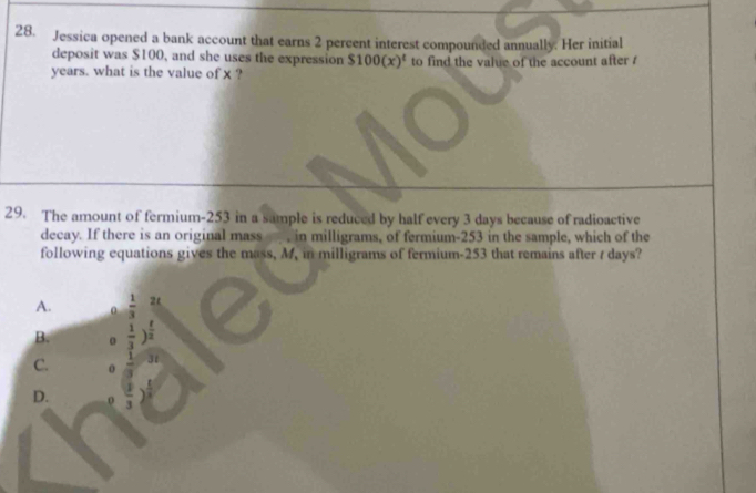 Jessica opened a bank account that earns 2 percent interest compounded annually. Her initial
deposit was $100, and she uses the expression $100(x)^t
years. what is the value of x ? to find the value of the account after /
29. The amount of fermium- 253 in a sample is reduced by half every 3 days because of radioactive
decay. If there is an original mass , in milligrams, of fermium- 253 in the sample, which of the
following equations gives the mass, M, in milligrams of fermium- 253 that remains after / days?
A.  1/3  2
B. 。  1/3 )^ t/2 
C. 31
D. o 3