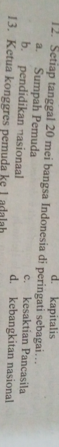 d. kapitalis
12. Setiap tanggal 20 mei bangsa Indonesia di peringati sebagai…
a. Sumpah Pemuda
c. kesaktian Pancasila
b. pendidikan nasionaal d. kebangkitan nasional
13. Ketua konggres pemuda ke 1 adalah