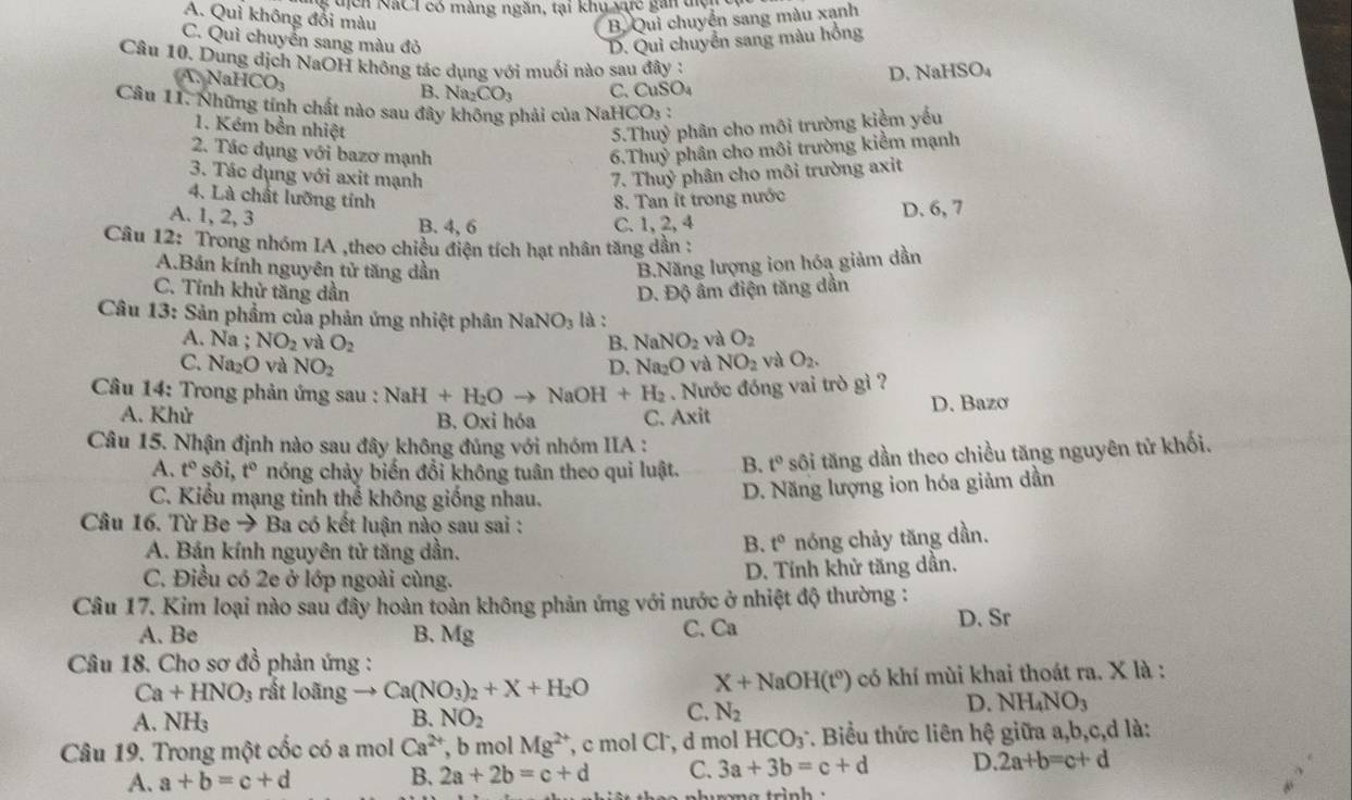 guịch NaCl có màng ngăn, tại khy c gan điện
A. Quì không đổi màu B. Qui chuyển sang màu xạnh
C. Quì chuyển sang màu đỏ D. Qui chuyển sang màu hồng
Câu 10. Dung dịch NaOH không tác dụng với muối nào sau đây :
A. Na HCO_3
B、 Na_2CO_3 C. CuSO_4 D. Na HSO_4
Câu 11. Những tính chất nào sau đây không phải của NaH CO_3
1. Kém bền nhiệt 5.Thuỷ phân cho môi trường kiệm yếu
2. Tác dụng với bazơ mạnh 6.Thuỷ phân cho môi trường kiểm mạnh
3. Tác dụng với axit mạnh  7. Thuỷ phân cho môi trường axit
4. Là chất lưỡng tính 8. Tan ít trong nước
A. 1, 2, 3
B. 4, 6 C.1,2, 4 D. 6, 7
Câu 12: Trong nhóm IA ,theo chiều điện tích hạt nhân tăng dẫn :
A.Bán kính nguyên tử tăng dần
B.Năng lượng ion hóa giảm dần
C. Tính khử tăng dần D. Độ âm điện tăng dần
Câu 13: Sản phẩm của phản ứng nhiệt phân NaNO_3 là :
A. Na ; NO_2 và O_2 B. NaNO_2 và O_2
C. Na₂O và NO_2 D. Na_2O và NO_2 và O_2.
*  Câu 14: Trong phản ứng sau : NaH+H_2Oto NaOH+H_2. Nước đóng vai trò gì ?
A. Khử B. Oxi hóa C. Axit D. Bazơ
Câu 15. Nhận định nào sau đây không đúng với nhóm IIA :
A. t° sôi, t° nóng chảy biến đổi không tuân theo qui luật. B. t° sôi tăng dần theo chiều tăng nguyên tử khối.
C. Kiểu mạng tinh thể không giống nhau.
D. Năng lượng ion hóa giảm dần
Câu 16. Từ Be → Ba có kết luận nào sau sai :
A. Bán kính nguyên tử tăng dần.
B. t° nóng chảy tăng dần.
C. Điều có 2e ở lớp ngoài cùng. D. Tính khử tăng dần.
Câu 17. Kim loại nào sau đây hoàn toàn không phản ứng với nước ở nhiệt độ thường :
A. Be B. Mg C. Ca D. Sr
Câu 18. Cho sơ đồ phản ứng :
Ca+HNO_3 rất loãng Ca(NO_3)_2+X+H_2O có khí mùi khai thoát ra. X là :
X+NaOH(t^0)
A. NH_3 B. NO_2
C. N_2
D. NH_4NO_3
Câu 19. Trong một cốc có a mol Ca^(2+) , b mol Mg^(2+) , c mol Cl , d mol HCO_3 *. Biểu thức liên hệ giữa a,b,c,d là:
A. a+b=c+d B. 2a+2b=c+d C. 3a+3b=c+d D. 2a+b=c+d