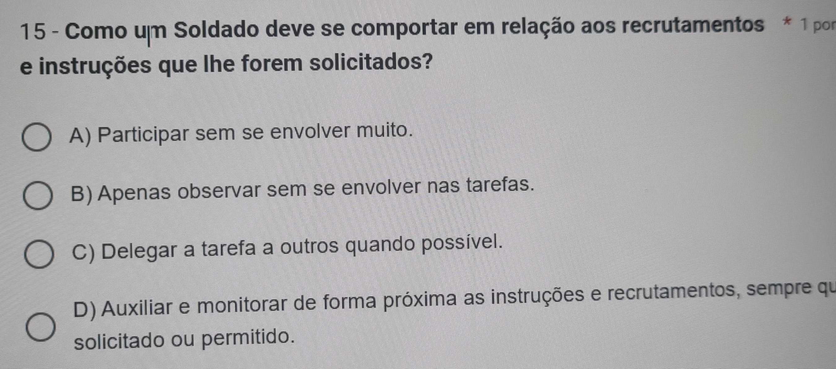 Como um Soldado deve se comportar em relação aos recrutamentos * 1 por
e instruções que lhe forem solicitados?
A) Participar sem se envolver muito.
B) Apenas observar sem se envolver nas tarefas.
C) Delegar a tarefa a outros quando possível.
D) Auxiliar e monitorar de forma próxima as instruções e recrutamentos, sempre qu
solicitado ou permitido.