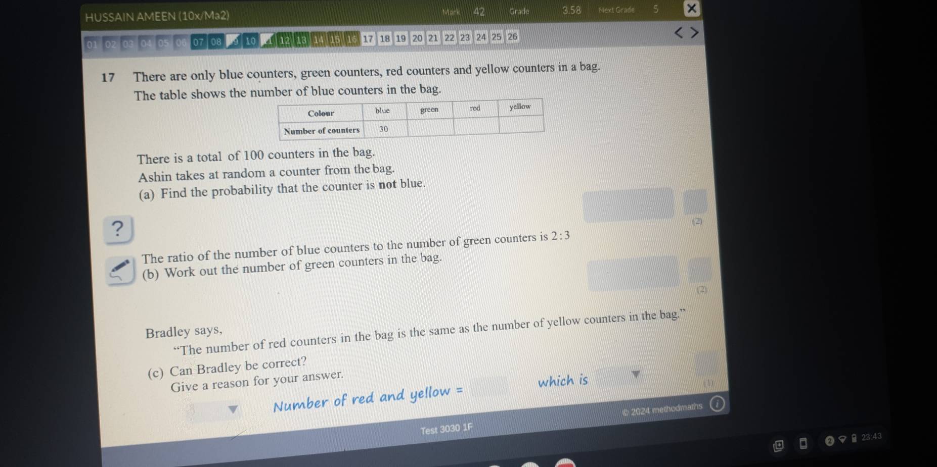 Mark 
HUSSAIN AMEEN (10x/Ma2) Gra 3.58 Next Grade
01 02 03 04 05 06 07 08 9 10 1/12 18/ 14 / 15)/ 16 17 18 19 20 21 22 23 24 25 26
17 There are only blue counters, green counters, red counters and yellow counters in a bag. 
The table shows the number of blue counters in the bag. 
There is a total of 100 counters in the bag. 
Ashin takes at random a counter from the bag. 
(a) Find the probability that the counter is not blue. 
? 
(2) 
The ratio of the number of blue counters to the number of green counters is 2:3
(b) Work out the number of green counters in the bag. 
(2) 
“The number of red counters in the bag is the same as the number of yellow counters in the bag.” 
Bradley says, 
(c) Can Bradley be correct? 
Give a reason for your answer. 
which is 
Number of red and yellow = 
a 
Test 3030 1F 2024 methodmaths 
23:43