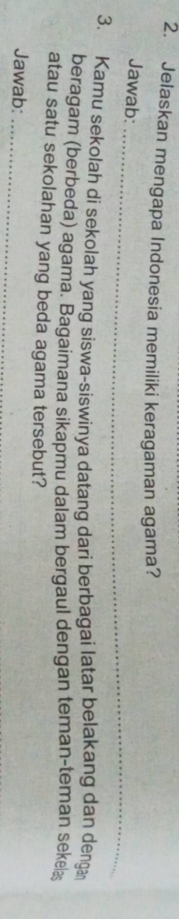 Jelaskan mengapa Indonesia memiliki keragaman agama? 
_ 
Jawab: 
3. Kamu sekolah di sekolah yang siswa-siswinya datang dari berbagai latar belakang dan denga 
beragam (berbeda) agama. Bagaimana sikapmu dalam bergaul dengan teman-teman sekelas 
atau satu sekolahan yang beda agama tersebut? 
Jawab:_