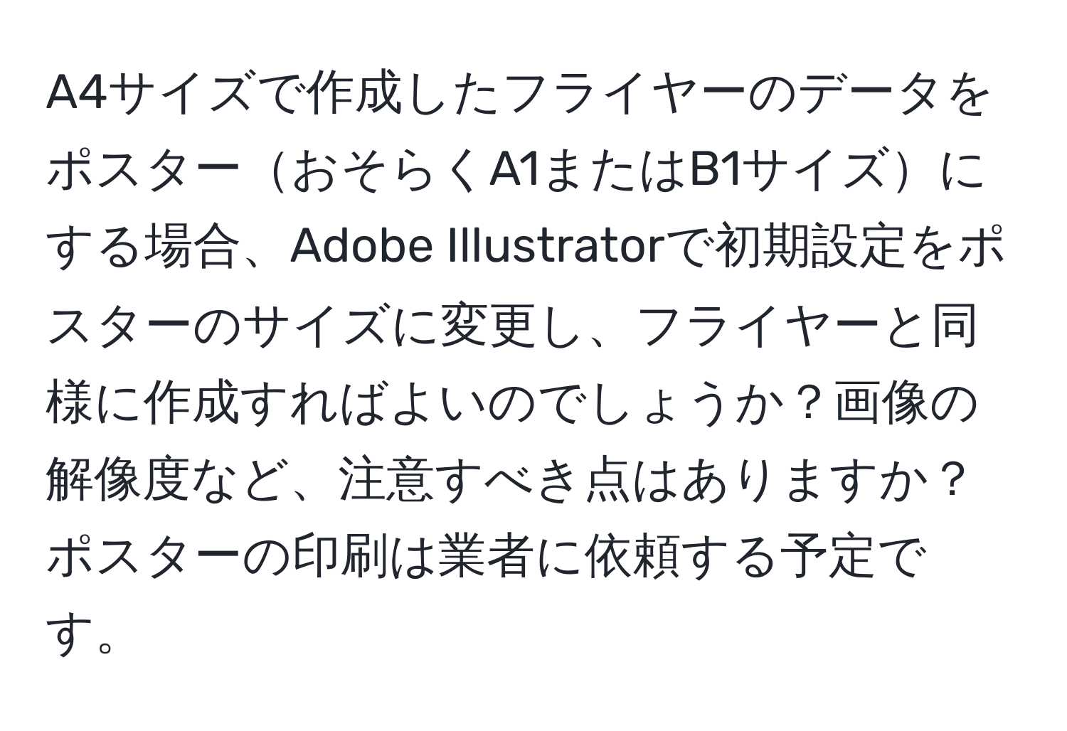 A4サイズで作成したフライヤーのデータをポスターおそらくA1またはB1サイズにする場合、Adobe Illustratorで初期設定をポスターのサイズに変更し、フライヤーと同様に作成すればよいのでしょうか？画像の解像度など、注意すべき点はありますか？ポスターの印刷は業者に依頼する予定です。