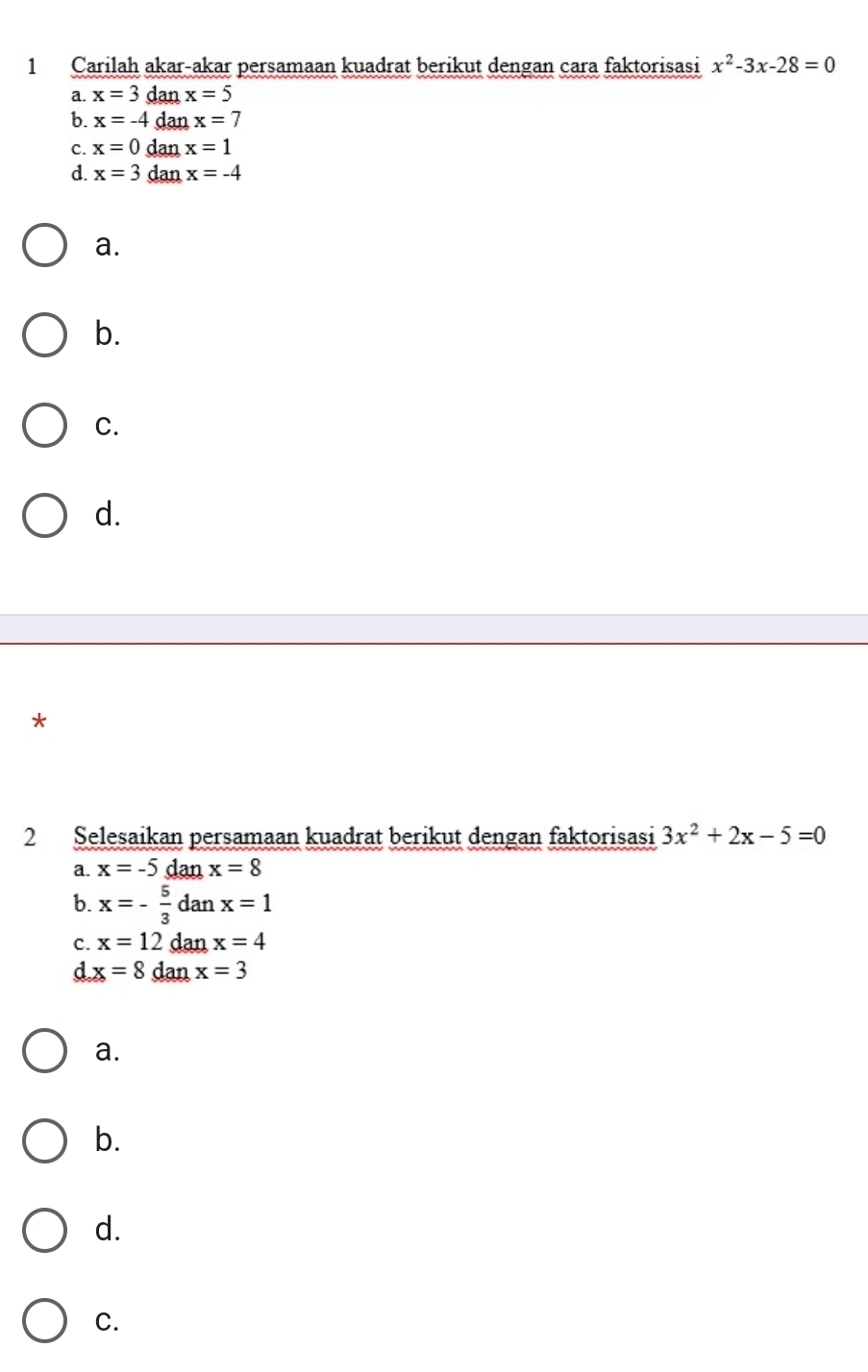 Carilah akar-akar persamaan kuadrat berikut dengan cara faktorisasi x^2-3x-28=0
a. x=3 dan x=5
b. x=-4 dan x=7
C. x=0 dan x=1
d. x=3 dan x=-4
a.
b.
C.
d.
*
2 Selesaikan persamaan kuadrat berikut dengan faktorisasi 3x^2+2x-5=0
a. x=-5dan x=8
b. x=- 5/3  danx=1
C. x=12 dan x=4
d x=8 dan x=3
a.
b.
d.
C.