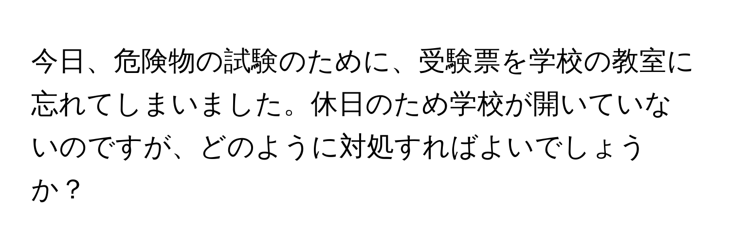 今日、危険物の試験のために、受験票を学校の教室に忘れてしまいました。休日のため学校が開いていないのですが、どのように対処すればよいでしょうか？