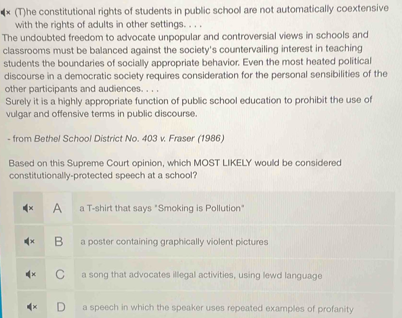 × (T)he constitutional rights of students in public school are not automatically coextensive
with the rights of adults in other settings. . . .
The undoubted freedom to advocate unpopular and controversial views in schools and
classrooms must be balanced against the society's countervailing interest in teaching
students the boundaries of socially appropriate behavior. Even the most heated political
discourse in a democratic society requires consideration for the personal sensibilities of the
other participants and audiences. . . .
Surely it is a highly appropriate function of public school education to prohibit the use of
vulgar and offensive terms in public discourse.
- from Bethel School District No. 403 v. Fraser (1986)
Based on this Supreme Court opinion, which MOST LIKELY would be considered
constitutionally-protected speech at a school?
× A a T-shirt that says "Smoking is Pollution"
B a poster containing graphically violent pictures
a song that advocates illegal activities, using lewd language
a speech in which the speaker uses repeated examples of profanity