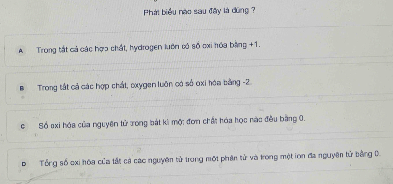 Phát biểu nào sau đây là đúng ?
A Trong tất cả các hợp chất, hydrogen luôn có số oxi hóa bằng +1.
B Trong tất cả các hợp chất, oxygen luôn có số oxi hóa bằng -2.
c Số oxi hóa của nguyên tử trong bắt kì một đơn chất hóa học nào đều bằng 0.
D Tổng số oxi hóa của tất cả các nguyên tử trong một phân tử và trong một ion đa nguyên tử bằng 0.