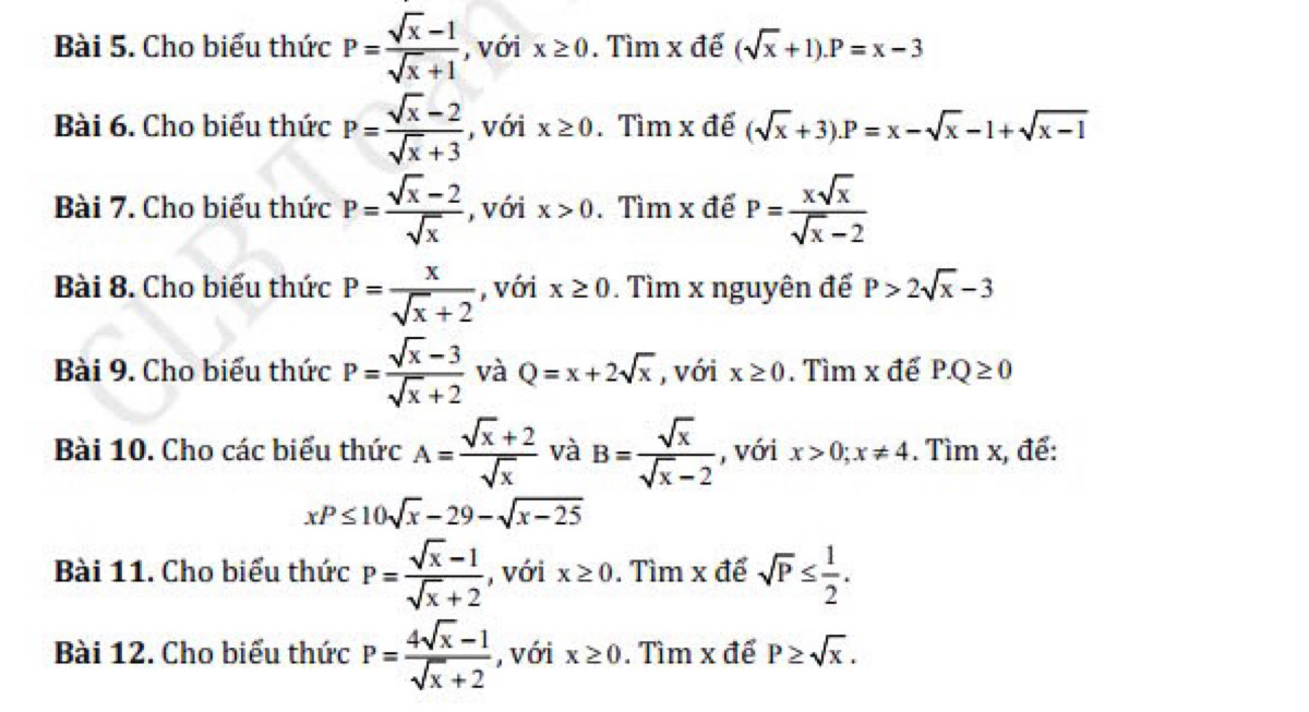 Cho biểu thức P= (sqrt(x)-1)/sqrt(x)+1  , với x≥ 0. Tìm x đế (sqrt(x)+1). P=x-3
Bài 6. Cho biểu thức P= (sqrt(x)-2)/sqrt(x)+3  , với x≥ 0. Tìm x đế (sqrt(x)+3). P=x-sqrt(x)-1+sqrt(x-1)
Bài 7. Cho biểu thức P= (sqrt(x)-2)/sqrt(x)  , với x>0. Tìm x đế P= xsqrt(x)/sqrt(x)-2 
Bài 8. Cho biểu thức P= x/sqrt(x)+2  , với x≥ 0. Tìm x nguyên đế P>2sqrt(x)-3
Bài 9. Cho biểu thức P= (sqrt(x)-3)/sqrt(x)+2  và Q=x+2sqrt(x) , với x≥ 0. Tìm x để P.Q≥ 0
Bài 10. Cho các biểu thức A= (sqrt(x)+2)/sqrt(x)  và B= sqrt(x)/sqrt(x)-2  , với x>0; x!= 4. Tìm x, để:
xP≤ 10sqrt(x)-29-sqrt(x-25)
Bài 11. Cho biểu thức P= (sqrt(x)-1)/sqrt(x)+2  , với x≥ 0. Tìm x để sqrt(P)≤  1/2 . 
Bài 12. Cho biểu thức P= (4sqrt(x)-1)/sqrt(x)+2  , với x≥ 0. Tìm x để P≥ sqrt(x).