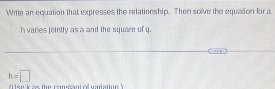 Write an equation that expresses the relationship. Then solve the equation for a.
h varies jointly as a and the square of q.
h=□
(U se k as the constant of variation )