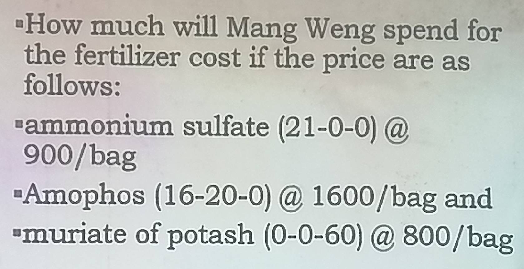 "How much will Mang Weng spend for 
the fertilizer cost if the price are as 
follows: 
-ammonium sulfate (21-0-0) @
900 /bag 
=Amophos (1 16-20-0) @ 1600 /bag and 
"muriate of potash (0-0-60) @ 800 /bag