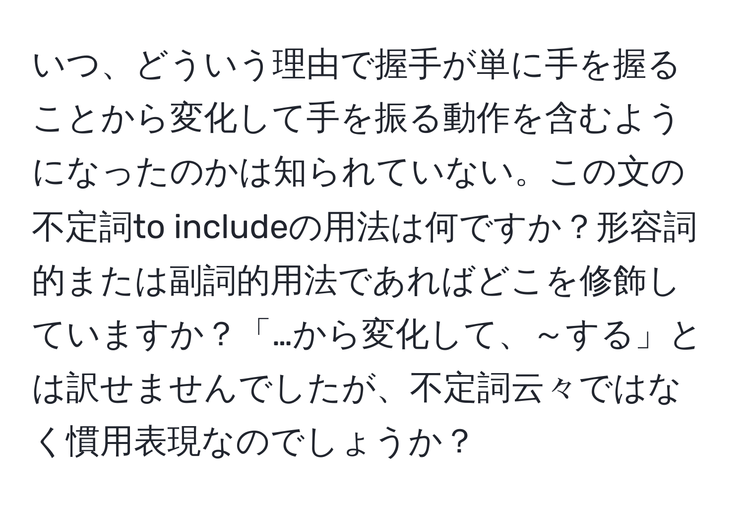 いつ、どういう理由で握手が単に手を握ることから変化して手を振る動作を含むようになったのかは知られていない。この文の不定詞to includeの用法は何ですか？形容詞的または副詞的用法であればどこを修飾していますか？「…から変化して、～する」とは訳せませんでしたが、不定詞云々ではなく慣用表現なのでしょうか？