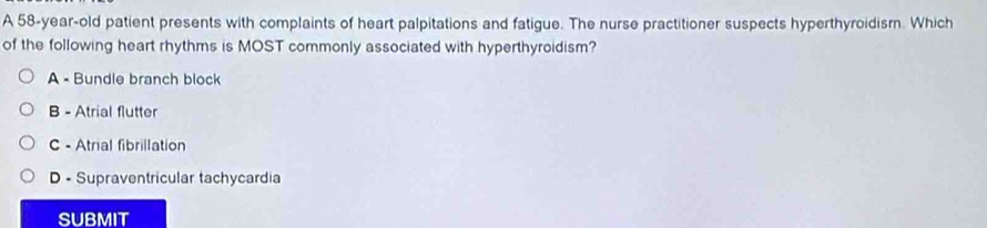 A 58-year-old patient presents with complaints of heart palpitations and fatigue. The nurse practitioner suspects hyperthyroidism. Which
of the following heart rhythms is MOST commonly associated with hyperthyroidism?
A - Bundle branch block
B - Atrial flutter
C - Atrial fibrillation
D - Supraventricular tachycardia
SUBMIT