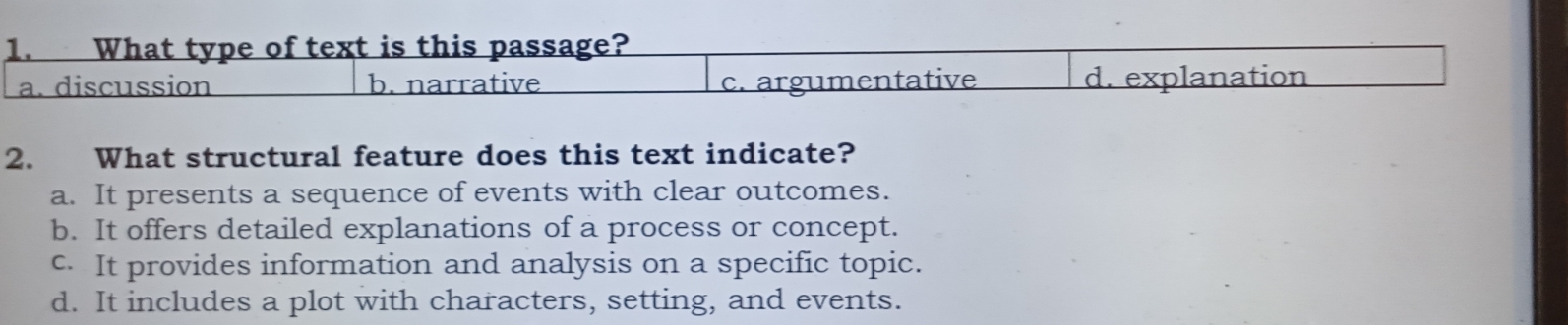 What type of text is this passage?
a. discussion b. narrative c. argumentative d. explanation
2. What structural feature does this text indicate?
a. It presents a sequence of events with clear outcomes.
b. It offers detailed explanations of a process or concept.
c. It provides information and analysis on a specific topic.
d. It includes a plot with characters, setting, and events.