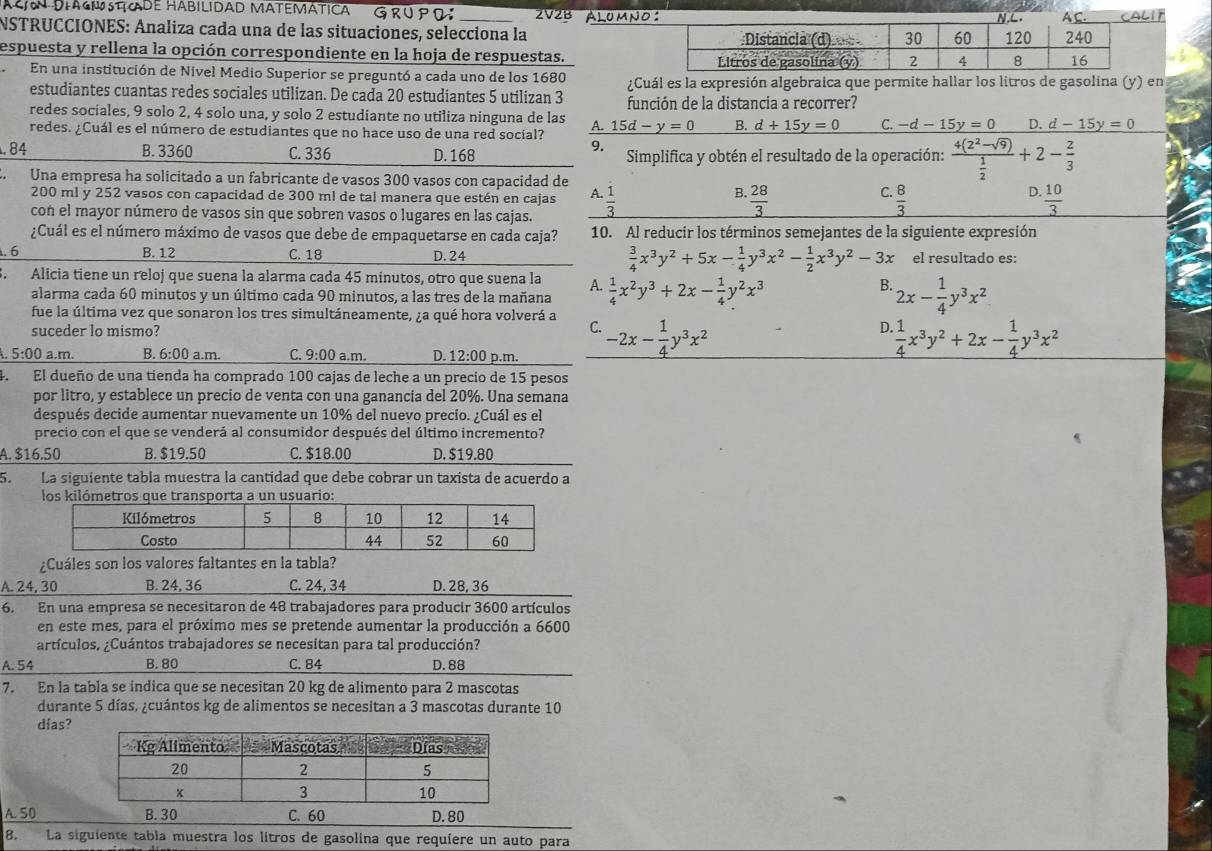 CN DIAGISTADE HÁBILIDAD MATEMÁTICA GRU P D _2V2B álumnoIF
NSTRUCCIONES: Analiza cada una de las situaciones, selecciona la 
espuesta y rellena la opción correspondiente en la hoja de respuestas. 
En una institución de Nivel Medio Superior se preguntó a cada uno de los 1680
estudiantes cuantas redes sociales utilizan. De cada 20 estudiantes 5 utilizan 3 ¿Cuál es la expresión algebraica que permite hallar los litros de gasolina (y) en
redes sociales, 9 solo 2, 4 solo una, y solo 2 estudiante no utiliza ninguna de las función de la distancia a recorrer?
redes. ¿Cuál es el número de estudiantes que no hace uso de una red social? A. 15d-y=0 B. d+15y=0 C. -d-15y=0 D. d-15y=0
9.
. 84 B. 3360 C. 336 D. 168 Simplifica y obtén el resultado de la operación: frac 4(2^2-sqrt(9)) 1/2 +2- 2/3 . Una empresa ha solicitado a un fabricante de vasos 300 vasos con capacidad de
200 ml y 252 vasos con capacidad de 300 ml de tal manera que estén en cajas A.  28/3   8/3   10/3 
con el mayor número de vasos sin que sobren vasos o lugares en las cajas.  1/3 
B.
C.
D.
¿Cuál es el número máximo de vasos que debe de empaquetarse en cada caja? 10. Al reducir los términos semejantes de la siguiente expresión
. 6 B. 12 C. 18 D. 24  3/4 x^3y^2+5x- 1/4 y^3x^2- 1/2 x^3y^2-3x el resultado es:
. Alicia tiene un reloj que suena la alarma cada 45 minutos, otro que suena la A.  1/4 x^2y^3+2x- 1/4 y^2x^3 B. 2x- 1/4 y^3x^2
alarma cada 60 minutos y un último cada 90 minutos, a las tres de la mañana
fue la última vez que sonaron los tres simultáneamente, ¿a qué hora volverá a
suceder lo mismo?
C.
A. 5:00 a.m. B. 6:00 a.m. C. 9:00 a.m. D. 12:00 p.m. -2x- 1/4 y^3x^2
D.  1/4 x^3y^2+2x- 1/4 y^3x^2
4. El dueño de una tienda ha comprado 100 cajas de leche a un precio de 15 pesos
por litro, y establece un precio de venta con una ganancia del 20%. Una semana
después decide aumentar nuevamente un 10% del nuevo precío. ¿Cuál es el
precio con el que se venderá al consumidor después del último incremento?
A. $16.50 B. $19.50 C. $18.00 D. $19.80
5. La siguiente tabla muestra la cantidad que debe cobrar un taxista de acuerdo a
¿Cuáles son los valores faltantes en la tabla?
A. 24, 30 B. 24, 36 C. 24, 34 D. 28, 36
6. En una empresa se necesitaron de 48 trabajadores para producir 3600 artículos
en este mes, para el próximo mes se pretende aumentar la producción a 6600
artículos, ¿Cuántos trabajadores se necesitan para tal producción?
A. 54 B. 80 C. 84 D. 88
7. En la tabla se indica que se necesitan 20 kg de alimento para 2 mascotas
durante 5 días, ¿cuántos kg de alimentos se necesitan a 3 mascotas durante 10
días?
A. 50 B. 30 C. 60 D. 80
8. La siguiente tabla muestra los litros de gasolina que requíere un auto para