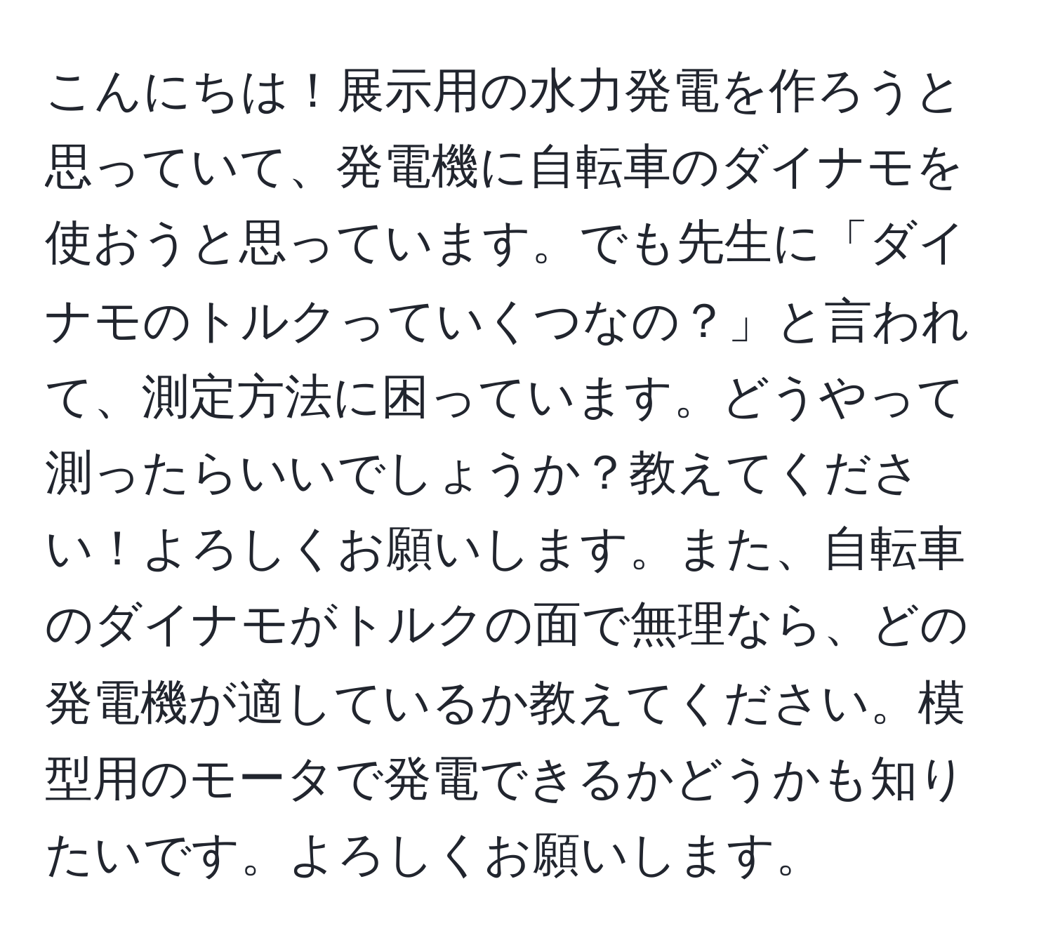 こんにちは！展示用の水力発電を作ろうと思っていて、発電機に自転車のダイナモを使おうと思っています。でも先生に「ダイナモのトルクっていくつなの？」と言われて、測定方法に困っています。どうやって測ったらいいでしょうか？教えてください！よろしくお願いします。また、自転車のダイナモがトルクの面で無理なら、どの発電機が適しているか教えてください。模型用のモータで発電できるかどうかも知りたいです。よろしくお願いします。