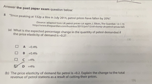 Answer the past paper exam question below:
5 ''Since peaking at 132p a litre in July 2014, petrol prices have fallen by 20% ''.
(Source: adapted from UK petrol prices cut again, L Elliott, The Guardian 12-1-15
http://www.theguardian.com/business/2015/jan/12/oil-slump-uk-petrol-prices-fall)
(a) What is the expected percentage change in the quantity of petrol demanded if
the price elasticity of demand is -0.2?
1
A -0.4%
B +0.4%
C -4%
D +4%
(b) The price elasticity of demand for petrol is -0.2. Explain the change to the total
revenue of petrol stations as a result of cutting their prices.
3