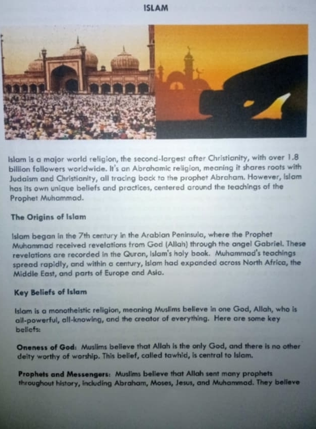 ISLAM 
Islam is a major world religion, the second-largest after Christianity, with over 1.8
billion followers worldwide. It's an Abrahamic religion, meaning it shares roots with 
Judaism and Christianity, all tracing back to the prophet Abraham. However, Islam 
has its own unique beliefs and practices, centered around the teachings of the 
Prophet Muhammad. 
The Origins of Islam 
Islam began in the 7th century in the Arabian Peninsula, where the Prophet 
Muhammad received revelations from God (Allah) through the angel Gabriel. These 
revelations are recorded in the Quran, Islam's holy book. Muhammad's teachings 
spread rapidly, and within a century, Islam had expanded across North Africa, the 
Middle East, and parts of Europe and Asia. 
Key Beliefs of Islam 
Islam is a monotheistic religion, meaning Muslims believe in one God, Allah, who is 
all-powerful, all-knowing, and the creator of everything. Here are some key 
beliefs: 
Oneness of God: Muslims believe that Allah is the only God, and there is no other 
deity worthy of worship. This belief, called tawhid, is central to Islam. 
Prophets and Messengers: Muslims believe that Allah sent many prophets 
throughout history, including Abraham, Moses, Jesus, and Muhammad. They believe