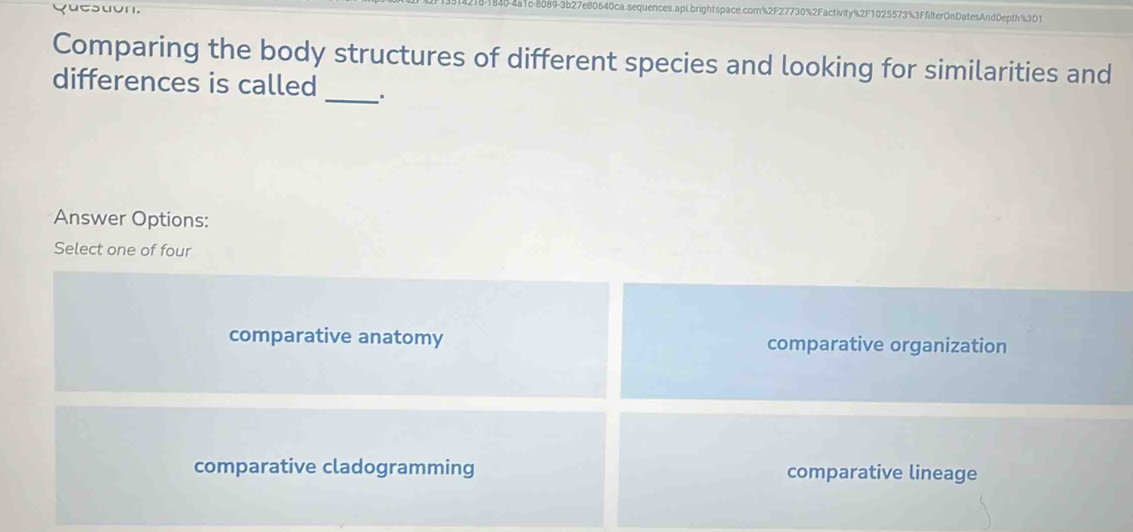 4-4a1c-8089-3b27e80640ca.sequences.api.brightspace.com%2F27730%2Factivity%2F1025573%3FfilterOnDatesAndDepth%3D1
Comparing the body structures of different species and looking for similarities and
_
differences is called
Answer Options:
Select one of four
comparative anatomy comparative organization
comparative cladogramming comparative lineage