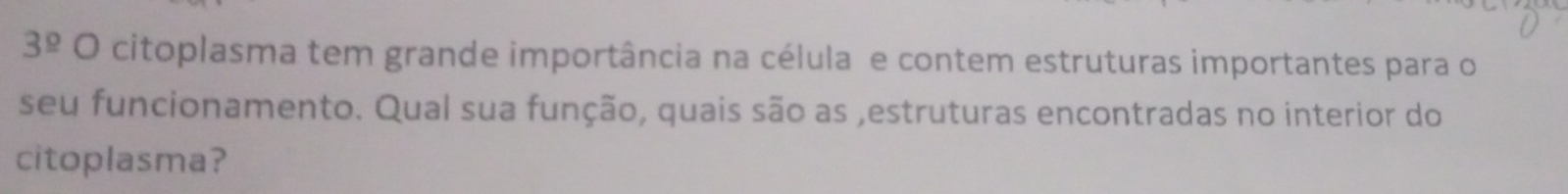 3^(_ circ) O citoplasma tem grande importância na célula e contem estruturas importantes para o 
seu funcionamento. Qual sua função, quais são as ,estruturas encontradas no interior do 
citoplasma?