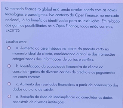 mercado financeiro global está sendo revolucionado com as novas
tecnologias e paradigmas. No contexto do Open Finance, no mercado
nacional, já há benefícios identificados para as Instituições. Em relação
aos ganhos possibilitados pelo Open Finance, todos estão corretos,
EXCETO:
Escolha uma:
a. Aumento da assertividade na oferta do produto certo no
momento ideal do cliente, considerando a análise das transações
categorizadas das informações de contas e cartões.
b. Identificação da capacidade financeira do cliente ao
consolidar gastos de diversos cartões de crédito e os pagamentos
em conta corrente.
c. Aumento dos resultados financeiros a partir da observação dos
dados do plano de saúde.
d. Redução do risco de inadimplência ao consolidar os dados
cadastrais de diversas instituições.