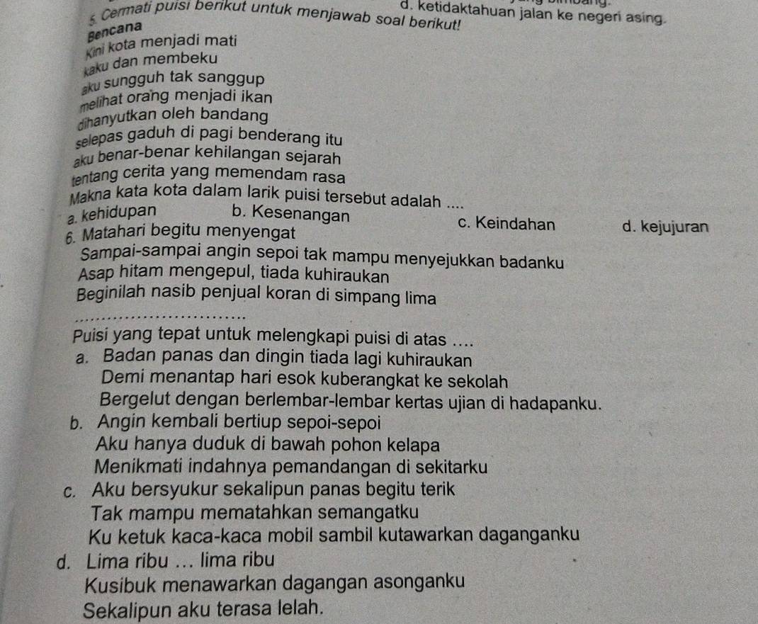 d. ketidaktahuan jalan ke negeri asing.
5. Cermati puisi berikut untuk menjawab soal berikut!
Bencana
Kini kota menjadi mati
kaku dan membeku
aku sungguh tak sanggup
melihat orang menjadi ikan
dihanyutkan oleh bandang
selepas gaduh di pagi benderang itu
aku benar-benar kehilangan sejarah
tentang cerita yang memendam rasa
Makna kata kota dalam larik puisi tersebut adalah ....
a. kehidupan b. Kesenangan c. Keindahan d. kejujuran
6. Matahari begitu menyengat
Sampai-sampai angin sepoi tak mampu menyejukkan badanku
Asap hitam mengepul, tiada kuhiraukan
Beginilah nasib penjual koran di simpang lima
Puisi yang tepat untuk melengkapi puisi di atas ....
a. Badan panas dan dingin tiada lagi kuhiraukan
Demi menantap hari esok kuberangkat ke sekolah
Bergelut dengan berlembar-lembar kertas ujian di hadapanku.
b. Angin kembali bertiup sepoi-sepoi
Aku hanya duduk di bawah pohon kelapa
Menikmati indahnya pemandangan di sekitarku
c. Aku bersyukur sekalipun panas begitu terik
Tak mampu mematahkan semangatku
Ku ketuk kaca-kaca mobil sambil kutawarkan daganganku
d. Lima ribu ... lima ribu
Kusibuk menawarkan dagangan asonganku
Sekalipun aku terasa lelah.