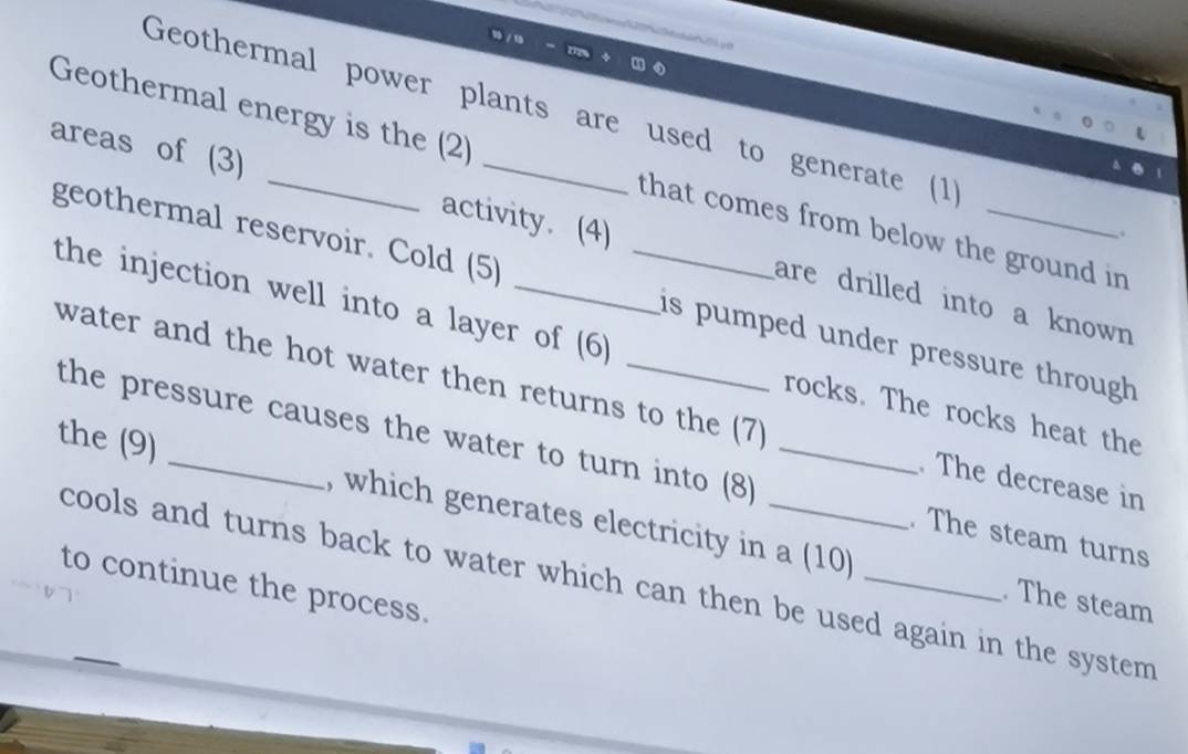 Geothermal power plants are used to generate (1) 
Geothermal energy is the (2) that comes from below the ground in 
areas of (3) _activity. (4) _are drilled into a known 
、。 
geothermal reservoir. Cold (5) _is pumped under pressure through . 
the injection well into a layer of (6) rocks. The rocks heat the 
water and the hot water then returns to the (7) . The decrease in 
the pressure causes the water to turn into (8) . The steam turns 
the (9) _, which generates electricity in a (10) 
cools and turns back to water which can then be used again in the system . 
to continue the process. 
. The steam