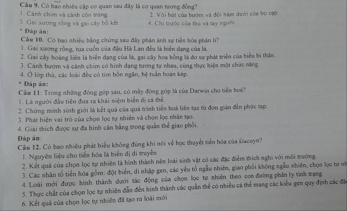 Có bao nhiêu cặp cơ quan sau đây là cơ quan tương đồng?
1. Cánh chim và cánh côn trùng. 2. Vòi hút của bướm và đôi hàm dưới của bọ cạp.
3. Gai xương rồng và gai cây bồ kết. 4. Chi trước của thú và tay người
* Đáp án:
Câu 10. Có bao nhiêu bằng chứng sau đây phản ánh sự tiến hóa phân li?
1. Gai xương rồng, tua cuốn của đậu Hà Lan đều là biến dạng của lá.
2. Gai cây hoàng liên là biến dạng của lá, gai cây hoa hồng là do sự phát triển của biểu bì thân.
3. Cánh bướm và cánh chim có hình dạng tương tự nhau, cùng thực hiện một chức năng
4. Ở lớp thú, các loài đều có tim bốn ngăn, hệ tuần hoàn kép.
* Đáp án:
Câu 11: Trong những đóng góp sau, có mấy đóng góp là của Darwin cho tiến hoá?
1. Là người đầu tiên đưa ra khái niệm biến dị cá thể.
2. Chứng minh sinh giới là kết quả của quá trình tiến hoá liên tục từ đơn giản đến phức tạp.
3. Phát hiện vai trò của chọn lọc tự nhiên và chọn lọc nhân tạo.
4. Giải thích được sự đa hình cân bằng trong quần thể giao phối.
Đáp án:
Câu 12. Có bao nhiêu phát biểu không đúng khi nói về học thuyết tiến hóa của Đacuyn?
1. Nguyên liệu cho tiến hóa là biến dị di truyền
2. Kết quả của chọn lọc tự nhiên là hình thành nên loài sinh vật có các đặc điểm thích nghi với môi trường.
3. Các nhân tố tiến hóa gồm: đột biến, di nhập gen, các yếu tố ngẫu nhiên, giao phối không ngẫu nhiên, chọn lọc tư nh
4. Loài mới được hình thành dưới tác động của chọn lọc tự nhiên theo con đường phân ly tính trạng
5. Thực chất của chọn lọc tự nhiên dẫn đến hình thành các quần thể có nhiều cá thể mang các kiều gen quy định các đặ
6. Kết quả của chọn lọc tự nhiên đã tạo ra loài mới