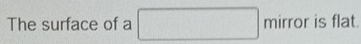 The surface of a mirror is flat.