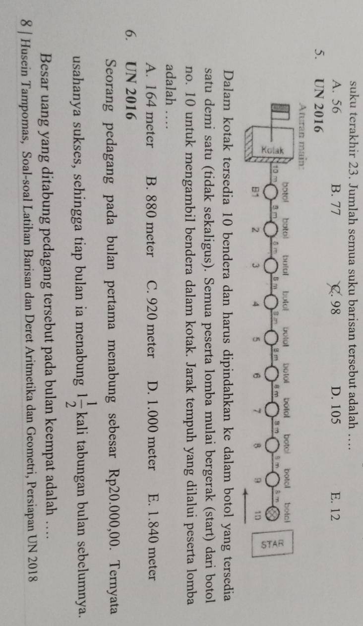 suku terakhir 23. Jumlah semua suku barisan tersebut adalah …
A. 56 B. 77 C. 98 D. 105 E. 12
5. UN 2016
Aturan main:
botol botol butol butol Dotol Dotol botol botol botol botol
10 ~ 8 m
B
8 m
x
B1 2 3 4 5 6 7 B 9 1n
Dalam kotak tersedia 10 bendera dan harus dipindahkan ke dalam botol yang tersedia
satu demi satu (tidak sekaligus). Semua peserta lomba mulai bergerak (start) dari botol
no. 10 untuk mengambil bendera dalam kotak. Jarak tempuh yang dilalui peserta lomba
adalah …
A. 164 meter B. 880 meter C. 920 meter D. 1.000 meter E. 1.840 meter
6. UN 2016
Seorang pedagang pada bulan pertama menabung sebesar Rp20.000,00. Ternyata
usahanya sukses, sehingga tiap bulan ia menabung 1 1/2 ka Kal li tabungan bulan sebelumnya.
Besar uang yang ditabung pedagang tersebut pada bulan keempat adalah …
8 | Husein Tampomas, Soal-soal Latihan Barisan dan Deret Aritmetika dan Geometri, Persiapan UN 2018