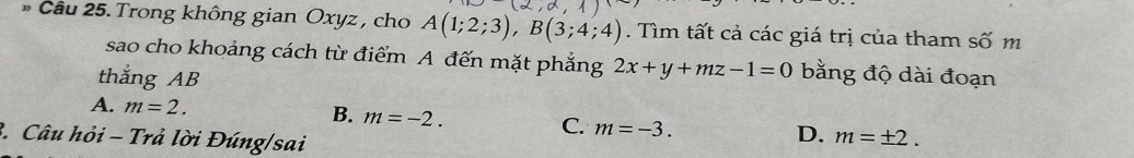 (2,alpha , 1
Cầu 25. Trong không gian Oxyz , cho A(1;2;3), B(3;4;4). Tìm tất cả các giá trị của tham số m
sao cho khoảng cách từ điểm A đến mặt phẳng 2x+y+mz-1=0 bằng độ dài đoạn
thắng AB
A. m=2. B. m=-2. C. m=-3. m=± 2. 
3. Câu hỏi - Trả lời Đúng/sai
D.