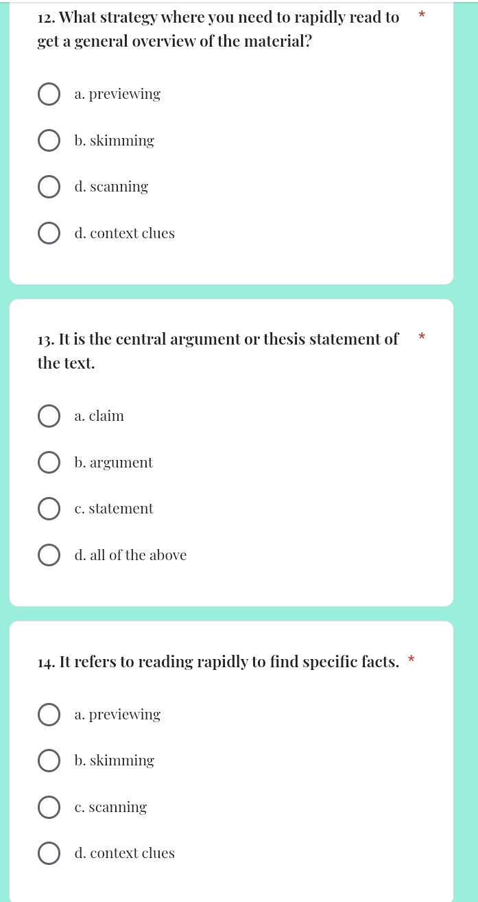 What strategy where you need to rapidly read to *
get a general overview of the material?
a. previewing
b. skimming
d. scanning
d. context clues
13. It is the central argument or thesis statement of *
the text.
a. claim
b. argument
c. statement
d. all of the above
14. It refers to reading rapidly to find specific facts. *
a. previewing
b. skimming
c. scanning
d. context clues