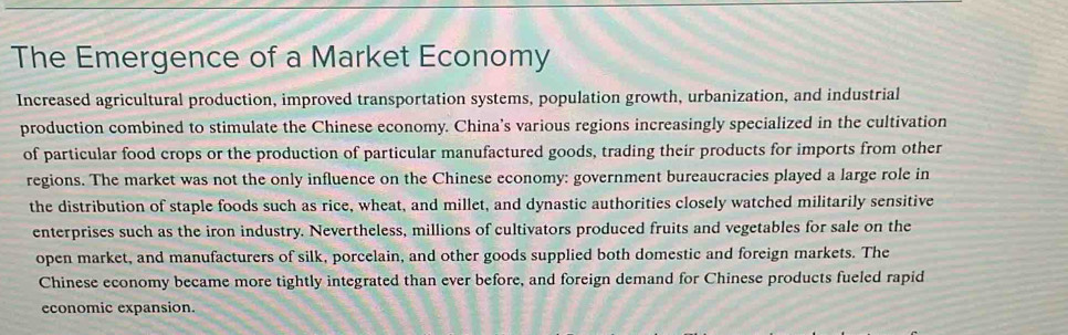 The Emergence of a Market Economy 
Increased agricultural production, improved transportation systems, population growth, urbanization, and industrial 
production combined to stimulate the Chinese economy. China's various regions increasingly specialized in the cultivation 
of particular food crops or the production of particular manufactured goods, trading their products for imports from other 
regions. The market was not the only influence on the Chinese economy: government bureaucracies played a large role in 
the distribution of staple foods such as rice, wheat, and millet, and dynastic authorities closely watched militarily sensitive 
enterprises such as the iron industry. Nevertheless, millions of cultivators produced fruits and vegetables for sale on the 
open market, and manufacturers of silk, porcelain, and other goods supplied both domestic and foreign markets. The 
Chinese economy became more tightly integrated than ever before, and foreign demand for Chinese products fueled rapid 
economic expansion.