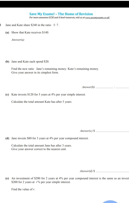 Save My Exams! - The Home of Revision 
For more awesome GCSE and A level resources, visit us at www.savenvexams.co.uk/ 
2 Jane and Kate share $240 in the ratio 5:7. 
(a) Show that Kate receives $140. 
Answer(a) 
(b) Jane and Kate each spend $20. 
Find the new ratio Jane’s remaining money : Kate’s remaining money. 
Give your answer in its simplest form. 
Answer(b)_ 
_ 
(c) Kate invests $120 for 5 years at 4% per year simple interest. 
Calculate the total amount Kate has after 5 years. 
Answer(c) $ _ 
(d) Jane invests $80 for 3 years at 4% per year compound interest. 
Calculate the total amount Jane has after 3 years. 
Give your answer correct to the nearest cent. 
Answer(d) $ _ 
(e) An investment of $200 for 2 years at 4% per year compound interest is the same as an invest
$200 for 2 years at % per year simple interest. 
Find the value of r