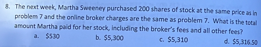 The next week, Martha Sweeney purchased 200 shares of stock at the same price as in
problem 7 and the online broker charges are the same as problem 7. What is the total
amount Martha paid for her stock, including the broker’s fees and all other fees?
a. $530 b. $5,300 c. $5,310 d. $5,316.50