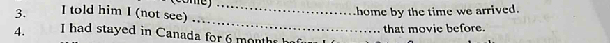 (come)_ 
3. I told him I (not see) 
home by the time we arrived. 
_ 
that movie before. 
4. I had stayed in Canada for 6 mon th