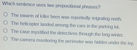 Which sentence uses two prepositional phrases?
The swarm of killer bees was reportedly migrating north.
The helicopter landed among the cars in the parking lot.
The case mystified the detectives through the long winter.
The camera monitoring the perimeter was hidden under the ivy.