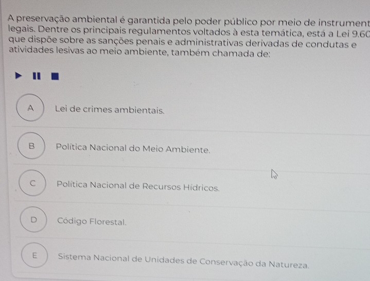 A preservação ambiental é garantida pelo poder público por meio de instrument
legais. Dentre os principais regulamentos voltados à esta temática, está a Lei 9.60
que dispõe sobre as sanções penais e administrativas derivadas de condutas e
atividades lesivas ao meio ambiente, também chamada de:
ALei de crimes ambientais.
B Política Nacional do Meio Ambiente.
C Política Nacional de Recursos Hídricos.
D Código Florestal.
E Sistema Nacional de Unidades de Conservação da Natureza.