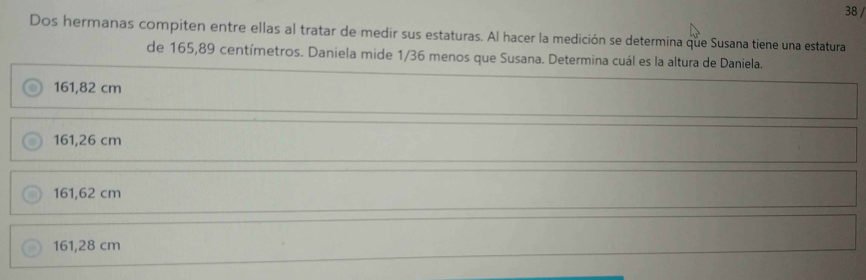 Dos hermanas compiten entre ellas al tratar de medir sus estaturas. Al hacer la medición se determina que Susana tiene una estatura
de 165,89 centímetros. Daniela mide 1/36 menos que Susana. Determina cuál es la altura de Daniela.
161,82 cm
161,26 cm
161,62 cm
161,28 cm