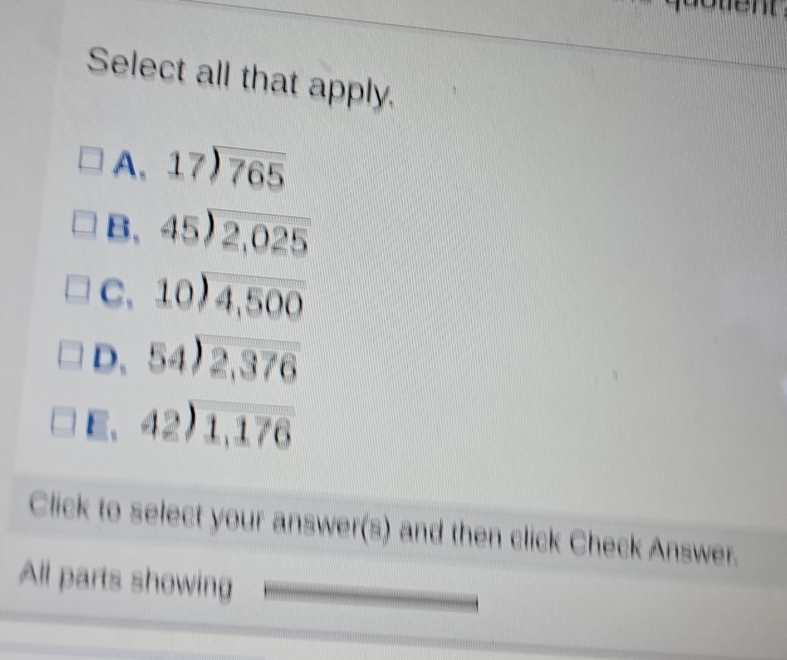 Select all that apply.
A, beginarrayr 17encloselongdiv 765endarray
B, beginarrayr 45encloselongdiv 2,025endarray
C、 beginarrayr 10encloselongdiv 4,500endarray
D、 beginarrayr 54encloselongdiv 2,376endarray
E、 beginarrayr 42encloselongdiv 1,176endarray
Click to select your answer(s) and then click Check Answer.
All parts showing