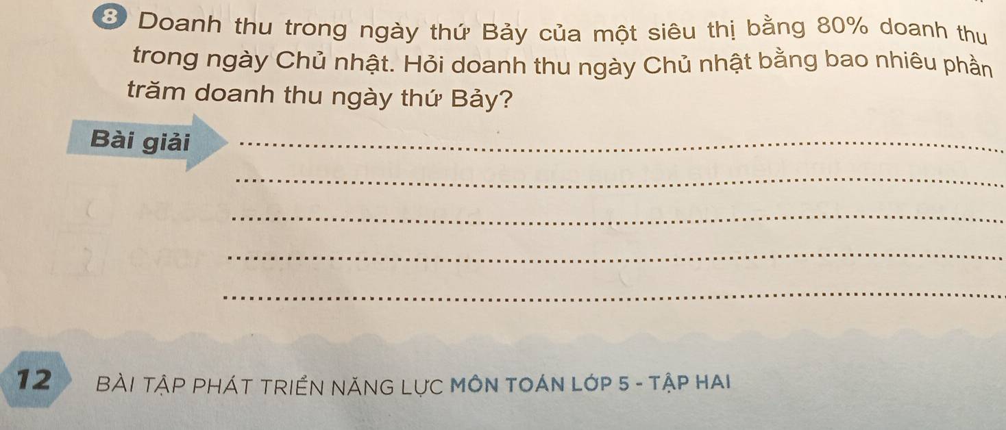 Doanh thu trong ngày thứ Bảy của một siêu thị bằng 80% doanh thu 
trong ngày Chủ nhật. Hỏi doanh thu ngày Chủ nhật bằng bao nhiêu phần 
trăm doanh thu ngày thứ Bảy? 
Bài giải_ 
_ 
_ 
_ 
_ 
12 Bài Tập pháT tRIểN nĂNG Lực MôN TOáN Lớp 5 - tập hai