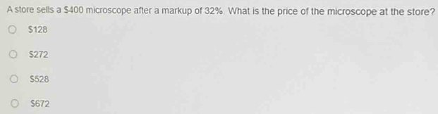 A store sells a $400 microscope after a markup of 32%. What is the price of the microscope at the store?
$128
S272
$528
$672