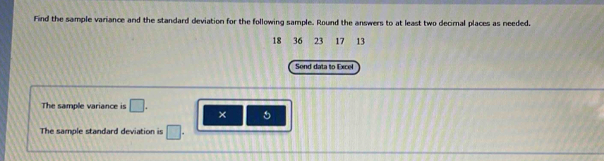 Find the sample variance and the standard deviation for the following sample. Round the answers to at least two decimal places as needed.
18 36 23 17 13
Send data to Excel 
The sample variance is □. × 
The sample standard deviation is □.