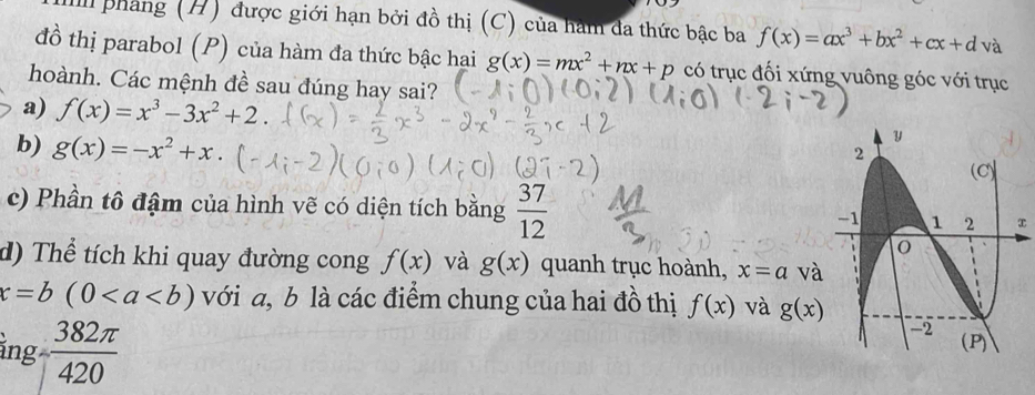 II phang (H) được giới hạn bởi đồ thị (C) của hàm đa thức bậc ba f(x)=ax^3+bx^2+cx+d và 
đồ thị parabol (P) của hàm đa thức bậc hai g(x)=mx^2+nx+p có trục đối xứng vuông góc với trục 
hoành. Các mệnh đề sau đúng hay sai? 
a) f(x)=x^3-3x^2+2. 
b) g(x)=-x^2+x. 
c) Phần tô đậm của hình vẽ có diện tích bằng  37/12  x 
d) Thể tích khi quay đường cong f(x) và g(x) quanh trục hoành, x=a và
x=b(0 với a, b là các điểm chung của hai đồ thị f(x) và g(x)
ing- 382π /420 