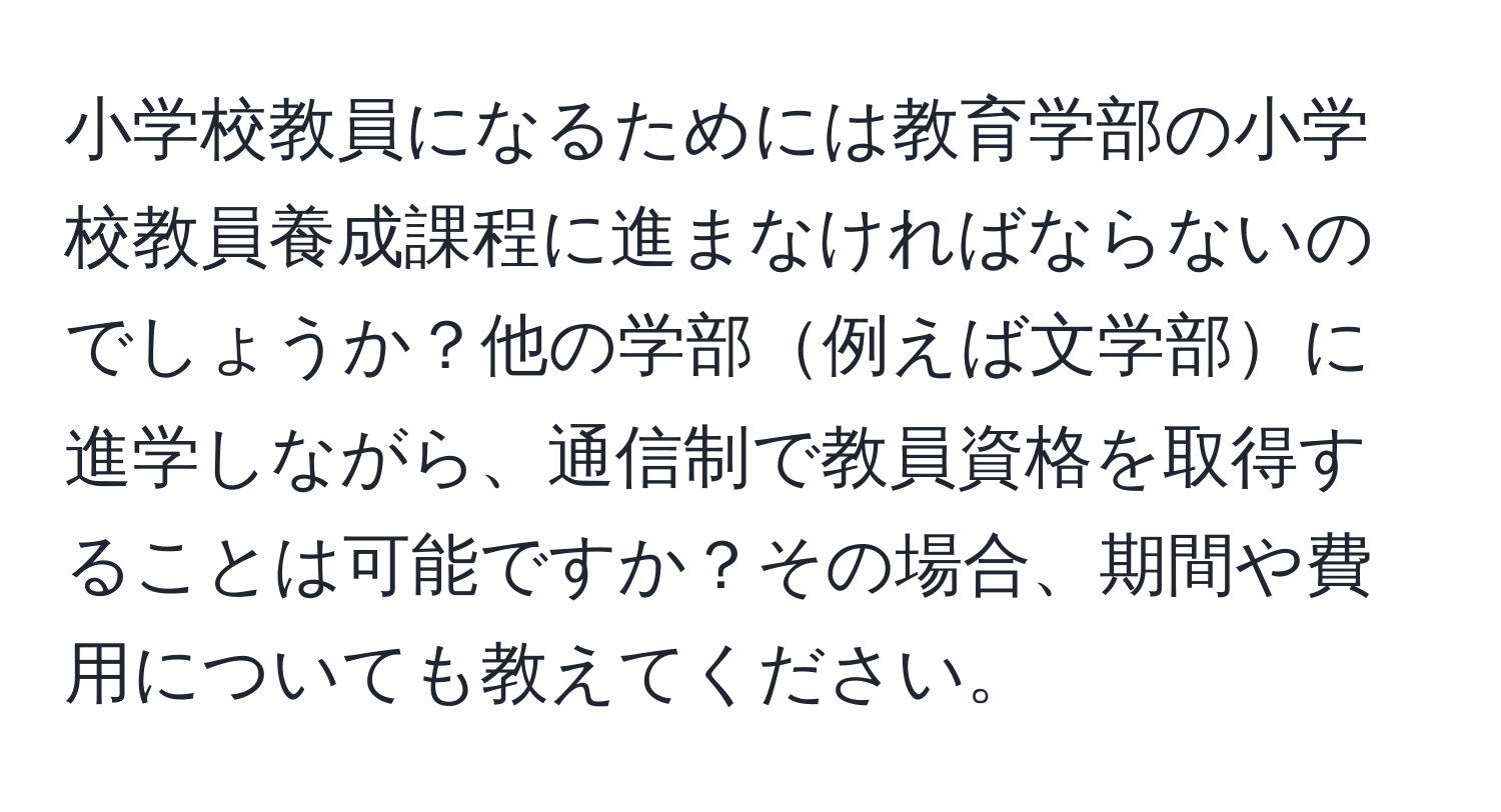 小学校教員になるためには教育学部の小学校教員養成課程に進まなければならないのでしょうか？他の学部例えば文学部に進学しながら、通信制で教員資格を取得することは可能ですか？その場合、期間や費用についても教えてください。