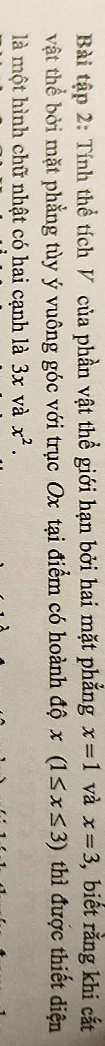 Bài tập 2: Tính thể tích V của phần vật thể giới hạn bởi hai mặt phẳng x=1 và x=3 ,biết rằng khi cắt 
vật thể bởi mặt phẳng tùy ý vuông góc với trục Ox tại điểm có hoành độ x(1≤ x≤ 3) thì được thiết diện 
là một hình chữ nhật có hai cạnh là 3x và x^2.