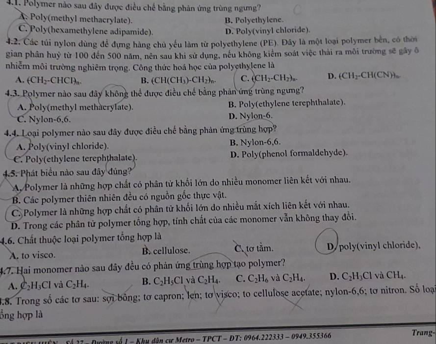 Polymer nào sau đây được điều chế bằng phản ứng trùng ngưng?
A. Poly(methyl methacrylate). B. Polyethylene.
C. Poly(hexamethylene adipamide). D. Poly(vinyl chloride).
4.2. Các túi nylon dùng để đựng hàng chủ yếu làm từ polyethylene (PE). Đây là một loại polymer bền, có thời
gian phân huỷ từ 100 đến 500 năm, nên sau khi sử dụng, nếu không kiểm soát việc thải ra môi trường sẽ gây ô
nhiễm môi trường nghiêm trọng. Công thức hoá học của polyethylene là
A. (CH_2-CHCl)_n. B. (CH(CH_3)-CH_2)_n. C. (CH_2-CH_2)_n. D. (CH_2-CH(CN))_n.
4.3. Polymer nào sau đây không thể được điều chế bằng phản ứng trùng ngưng?
A. Poly(methyl methacrylate). B. Poly(ethylene terephthalate).
C. Nylon-6,6. D. Nylon-6.
4.4. Loại polymer nào sau đây được điều chế bằng phản ứng trùng hợp?
A. Poly(vinyl chloride). B. Nylon-6,6.
C. Poly(ethylene terephthalate). D. Poly(phenol formaldehyde).
4.5. Phát biểu nào sau đây đúng?
A, Polymer là những hợp chất có phân tử khối lớn do nhiều monomer liên kết với nhau.
B. Các polymer thiên nhiên đều có nguồn gốc thực vật.
C. Polymer là những hợp chất có phân tử khối lớn do nhiều mắt xích liên kết với nhau.
D. Trong các phân tử polymer tổng hợp, tính chất của các monomer vẫn không thay đổi.
4.6. Chất thuộc loại polymer tổng hợp là
A. to visco. B. cellulose. tơ tằm. D/poly(vinyl chloride),
4.7. Hai monomer nào sau đây đều có phản ứng trùng hợp tạo polymer?
A. C_2H_3Cl và C_2H_4. B. C_2H_5Cl và C_2H_4. C. C_2H_6 và C_2H_4. D. C_2H_3Cl và CH_4.
4.8. Trong số các tơ sau: sợi bông; tơ capron; len; tơ visco; to cellulose acetate; nylon-6,6; tơ nitron. Số loại
ổng hợp là
Nường số 1 - Khu dân cư Metro - TPCT - ĐT: 0964.222333 - 0949.355366
Trang-