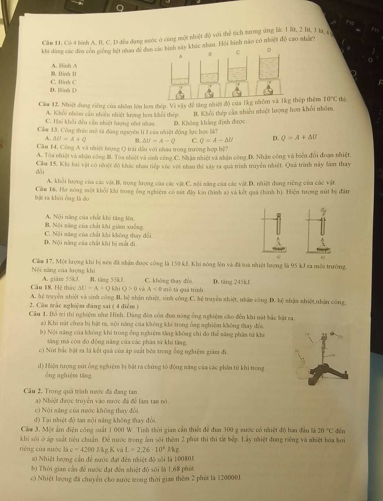 F10
Câu 11. Có 4 bình A. B. C, D đều dựng nước ở cùng một nhiệt độ với thể tích tương ứng là: 1 lít, 2 lít, 3 lít, 4 ự
khi dùng các đèn cồn giống hệt nhau để đun hác nhau. Hỏi bình nào có nhiệt độ cao nhất?
A. Binh A
B. Binh B
C. Bình C
D. Bình D
Cầu 12. Nhiệt dung riêng của nhôm lớn hơn thép. Vì vậy để tăng nhiệt độ của 1kg nhôm vhép thêm 10°C thì:
A. Khối nhôm cần nhiều nhiệt lượng hơn khối thép. B. Khối thép cần nhiều nhiệt lượng hơn khối nhôm.
C. Hai khối đều cần nhiệt lượng như nhau. D. Không khẳng định được.
Câu 13. Công thức mô tả đúng nguyên lí I của nhiệt động lực học là?
A. △ U=A+Q D. Q=A+△ U
B. △ U=A-Q C. Q=A-△ U
Câu 14. Công A và nhiệt lượng Q trái dấu với nhau trong trường hợp hệ?
A. Tỏa nhiệt và nhận công.B. Tỏa nhiệt và sinh công.C. Nhận nhiệt và nhận công.D. Nhận công và biến đổi đoạn nhiệt.
Câu 15. Khi hai vật có nhiệt độ khác nhau tiếp xúc với nhau thì xảy ra quá trình truyền nhiệt. Quá trình này làm thay
đổi
A. khối lượng của các vật.B. trọng lượng của các vật.C. nội năng của các vật.D. nhiệt dung riêng của các vật.
Câu 16. Hơ nóng một khối khí trong ống nghiệm có nút đậy kín (hình a) và kết quả (hình b). Hiện tượng nút bị đâtr
bật ra khỏi ống là do
A. Nội năng của chất khí tăng lên.
B. Nội năng của chất khí giảm xuống.
C. Nội năng của chất khí không thay đổi.
D. Nội năng của chất khí bị mất đi.
a
Câu 17. Một lượng khí bị nén đã nhận được công là 150 kJ. Khí nóng lên và đã toả nhiệt lượng là 95 kJ ra môi trường.
Nội năng của lượng khí
A. giảm 55kJ. B. tăng 55kJ. C. không thay đổi. D. tăng 245kJ.
Câu 18. Hệ thức △ U=A+Q khi Q>0 và A<0</tex> mô tả quá trình
A. hệ truyền nhiệt và sinh công.B. hệ nhận nhiệt, sinh công.C. hệ truyền nhiệt, nhận công.D. hệ nhận nhiệt,nhận công.
2. Câu trắc nghiệm đúng sai ( 4 điểm )
Câu 1. Bố trí thí nghiệm như Hình. Dùng đèn cồn đun nóng ống nghiệm cho đến khi nút bắc bật ra.
a) Khi nút chưa bị bật ra, nội năng của không khí trong ống nghiệm không thay đổi.
b) Nội năng của không khí trong ống nghiệm tăng không chỉ do thế năng phân tử khí
tăng mà còn do động năng của các phân tử khí tăng.
c) Nút bấc bật ra là kết quả của áp suất bên trong ống nghiệm giảm đi.
d) Hiện tượng nút ống nghiệm bị bật ra chứng tỏ động năng của các phân tử khí trong
ống nghiệm tăng.
Câu 2. Trong quá trình nước đá đang tan.
a) Nhiệt được truyền vào nước đá để làm tan nó.
c) Nội năng của nước không thay đổi.
d) Tại nhiệt độ tan nội năng không thay đổi.
Câu 3. Một ấm điện công suất 1 000 W. Tính thời gian cần thiết để đun 300 g nước có nhiệt độ ban đầu là 20°C đến
khi sôi ở áp suất tiêu chuẩn. Để nước trong ấm sôi thêm 2 phút thì thì tắt bếp. Lấy nhiệt dung riêng và nhiệt hóa hơi
riêng của nước là c=4200 J/kg.K và L=2,26· 10^6 J/kg.
a) Nhiệt lượng cần để nước đạt đến nhiệt độ sôi là 10080J.
b) Thời gian cần để nước đạt đến nhiệt độ sôi là 1,68 phút.
c) Nhiệt lượng đã chuyển cho nước trong thời gian thêm 2 phút là 120000J.