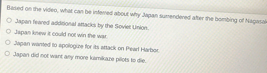 Based on the video, what can be inferred about why Japan surrendered after the bombing of Nagasal
Japan feared additional attacks by the Soviet Union.
Japan knew it could not win the war.
Japan wanted to apologize for its attack on Pearl Harbor.
Japan did not want any more kamikaze pilots to die.