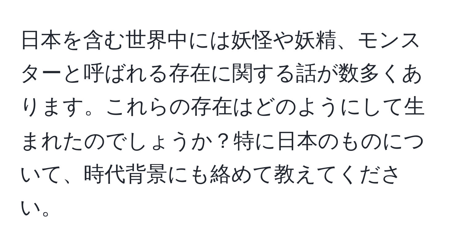 日本を含む世界中には妖怪や妖精、モンスターと呼ばれる存在に関する話が数多くあります。これらの存在はどのようにして生まれたのでしょうか？特に日本のものについて、時代背景にも絡めて教えてください。